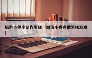 佳木斯旅游小程序制作蛋糕（微信小程序做蛋糕游戏）
